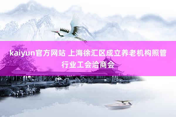 kaiyun官方网站 上海徐汇区成立养老机构照管行业工会洽商会