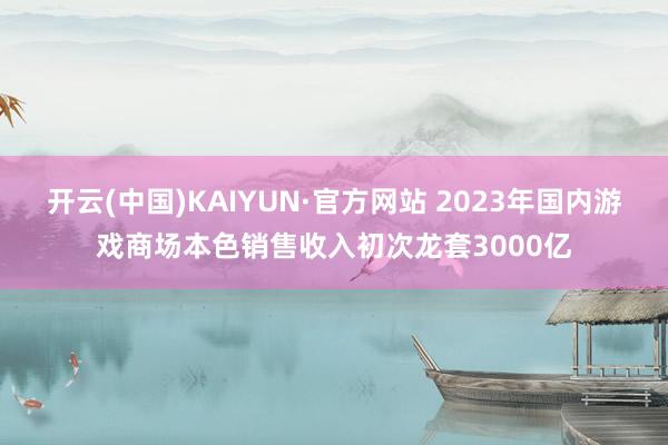 开云(中国)KAIYUN·官方网站 2023年国内游戏商场本色销售收入初次龙套3000亿