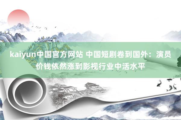 kaiyun中国官方网站 中国短剧卷到国外：演员价钱依然涨到影视行业中活水平