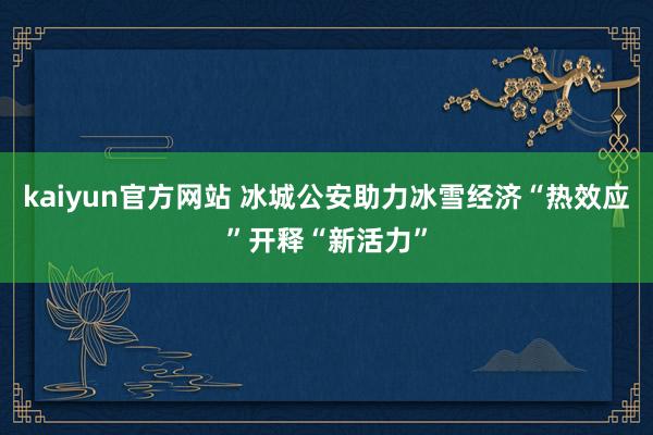 kaiyun官方网站 冰城公安助力冰雪经济“热效应”开释“新活力”