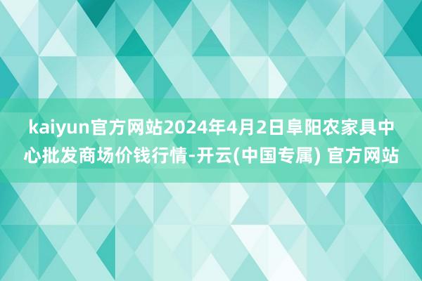 kaiyun官方网站2024年4月2日阜阳农家具中心批发商场价钱行情-开云(中国专属) 官方网站