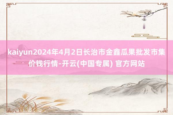 kaiyun2024年4月2日长治市金鑫瓜果批发市集价钱行情-开云(中国专属) 官方网站