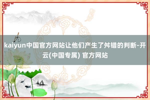 kaiyun中国官方网站让他们产生了舛错的判断-开云(中国专属) 官方网站