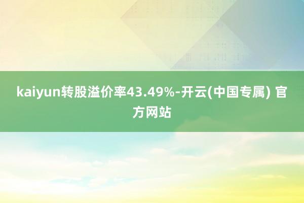 kaiyun转股溢价率43.49%-开云(中国专属) 官方网站