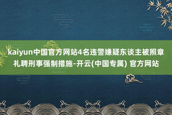 kaiyun中国官方网站4名违警嫌疑东谈主被照章礼聘刑事强制措施-开云(中国专属) 官方网站