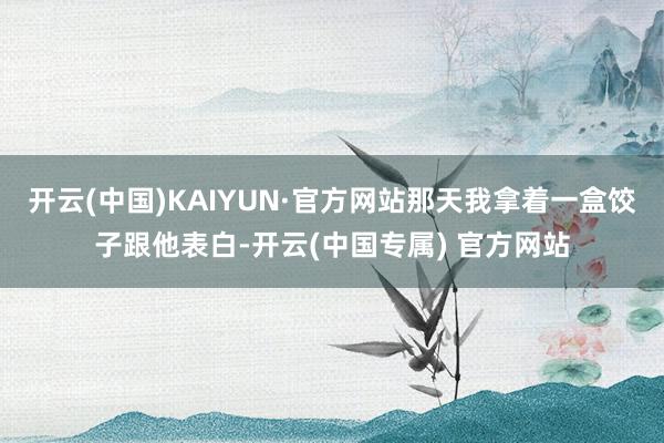 开云(中国)KAIYUN·官方网站那天我拿着一盒饺子跟他表白-开云(中国专属) 官方网站