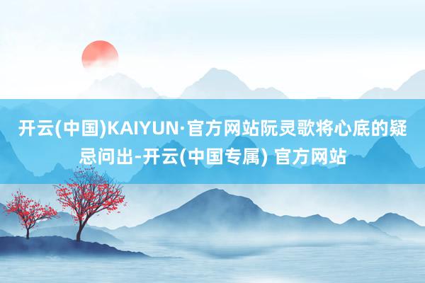 开云(中国)KAIYUN·官方网站阮灵歌将心底的疑忌问出-开云(中国专属) 官方网站