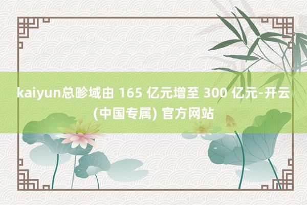 kaiyun总畛域由 165 亿元增至 300 亿元-开云(中国专属) 官方网站