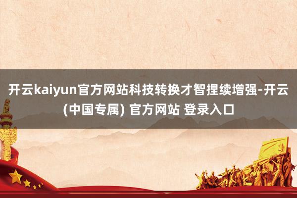 开云kaiyun官方网站科技转换才智捏续增强-开云(中国专属) 官方网站 登录入口