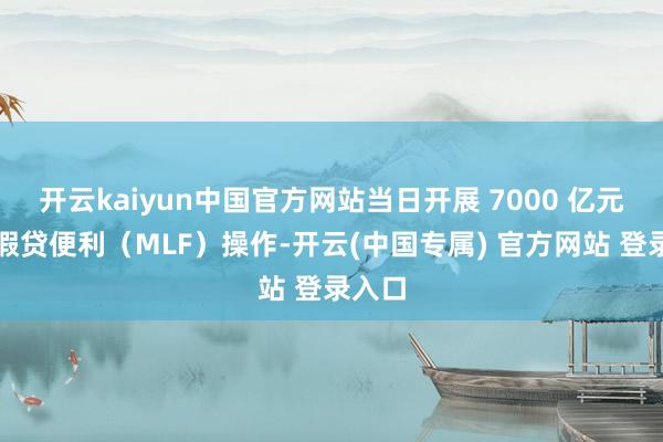 开云kaiyun中国官方网站当日开展 7000 亿元中期假贷便利（MLF）操作-开云(中国专属) 官方网站 登录入口