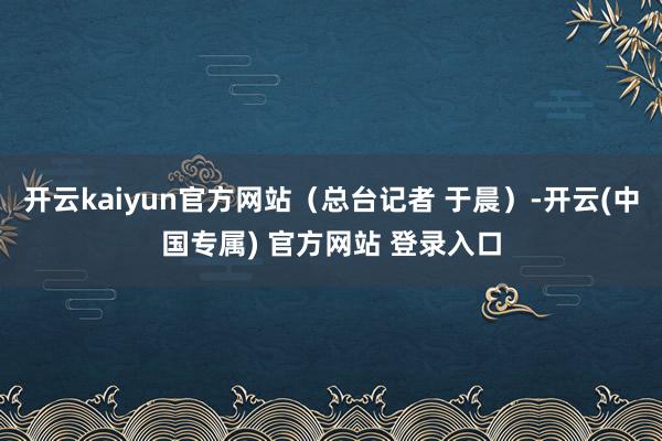 开云kaiyun官方网站（总台记者 于晨）-开云(中国专属) 官方网站 登录入口