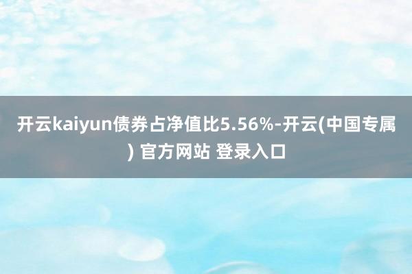 开云kaiyun债券占净值比5.56%-开云(中国专属) 官方网站 登录入口