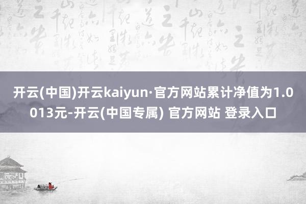 开云(中国)开云kaiyun·官方网站累计净值为1.0013元-开云(中国专属) 官方网站 登录入口