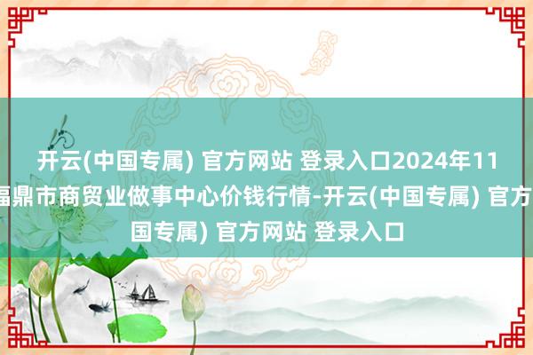 开云(中国专属) 官方网站 登录入口2024年11月2日福建省福鼎市商贸业做事中心价钱行情-开云(中国专属) 官方网站 登录入口