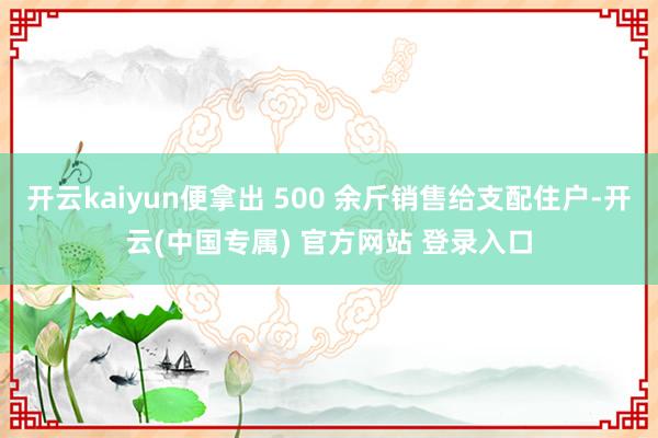 开云kaiyun便拿出 500 余斤销售给支配住户-开云(中国专属) 官方网站 登录入口