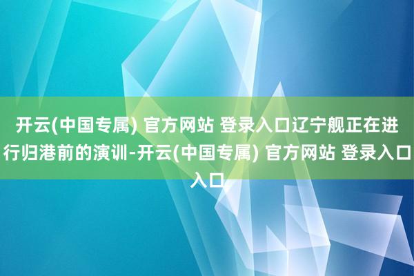 开云(中国专属) 官方网站 登录入口辽宁舰正在进行归港前的演训-开云(中国专属) 官方网站 登录入口