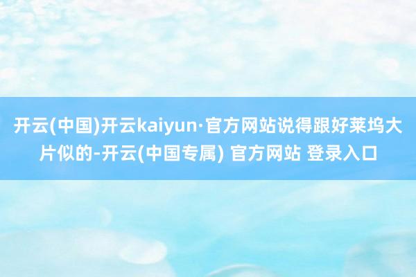 开云(中国)开云kaiyun·官方网站说得跟好莱坞大片似的-开云(中国专属) 官方网站 登录入口