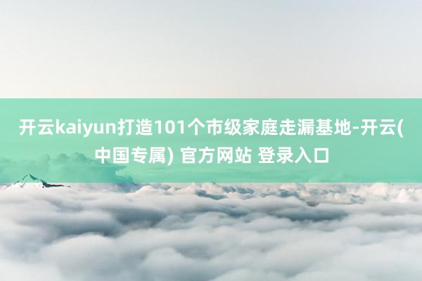 开云kaiyun打造101个市级家庭走漏基地-开云(中国专属) 官方网站 登录入口