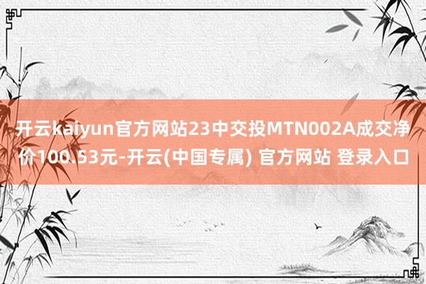 开云kaiyun官方网站23中交投MTN002A成交净价100.53元-开云(中国专属) 官方网站 登录入口