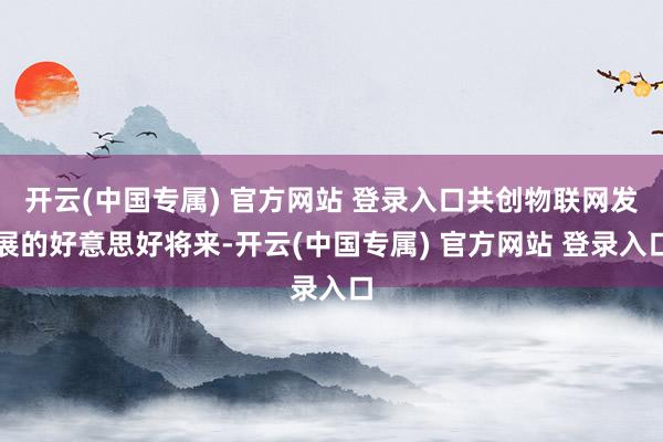 开云(中国专属) 官方网站 登录入口共创物联网发展的好意思好将来-开云(中国专属) 官方网站 登录入口