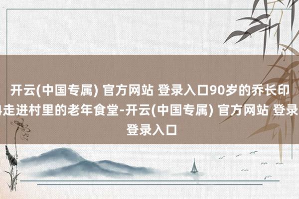 开云(中国专属) 官方网站 登录入口90岁的乔长印冉冉走进村里的老年食堂-开云(中国专属) 官方网站 登录入口