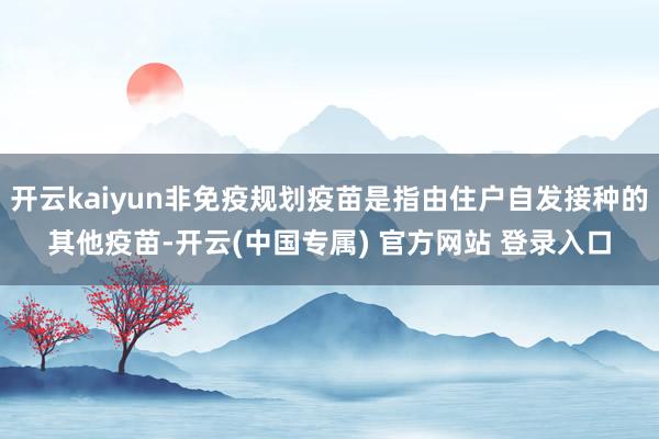 开云kaiyun非免疫规划疫苗是指由住户自发接种的其他疫苗-开云(中国专属) 官方网站 登录入口