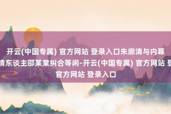 开云(中国专属) 官方网站 登录入口朱廓清与内幕信息知情东谈主邵某棠纠合等闲-开云(中国专属) 官方网站 登录入口