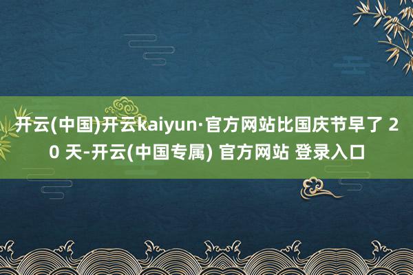 开云(中国)开云kaiyun·官方网站比国庆节早了 20 天-开云(中国专属) 官方网站 登录入口