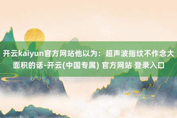 开云kaiyun官方网站他以为：超声波指纹不作念大面积的话-开云(中国专属) 官方网站 登录入口