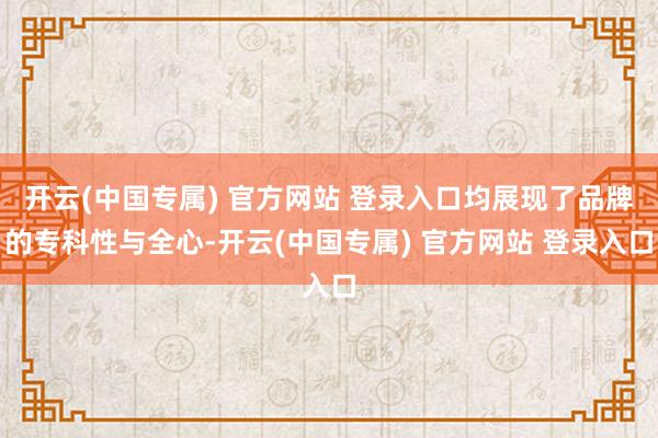 开云(中国专属) 官方网站 登录入口均展现了品牌的专科性与全心-开云(中国专属) 官方网站 登录入口