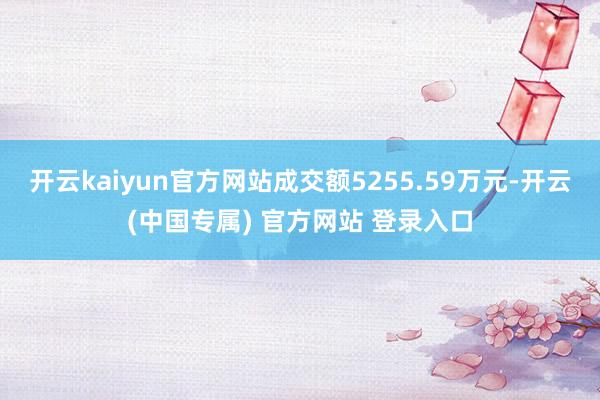 开云kaiyun官方网站成交额5255.59万元-开云(中国专属) 官方网站 登录入口