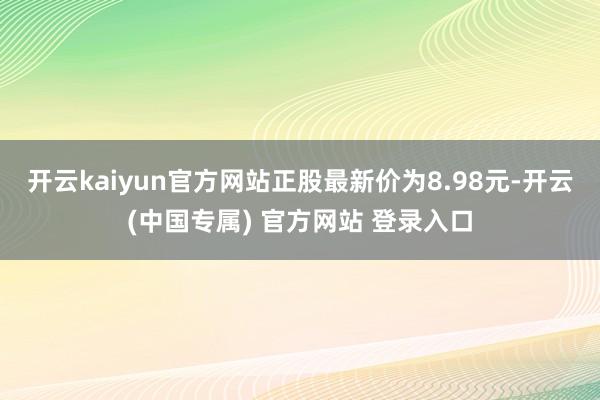 开云kaiyun官方网站正股最新价为8.98元-开云(中国专属) 官方网站 登录入口