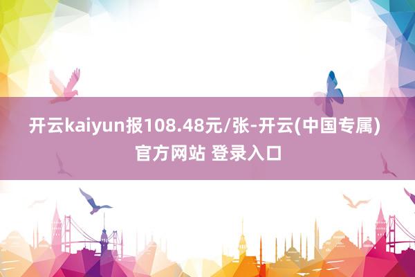 开云kaiyun报108.48元/张-开云(中国专属) 官方网站 登录入口