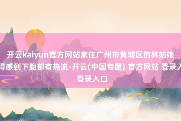 开云kaiyun官方网站家住广州市黄埔区的林姑娘倏得感到下腹部有热流-开云(中国专属) 官方网站 登录入口