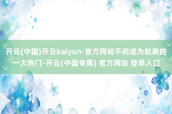 开云(中国)开云kaiyun·官方网站不但成为航展的一大热门-开云(中国专属) 官方网站 登录入口