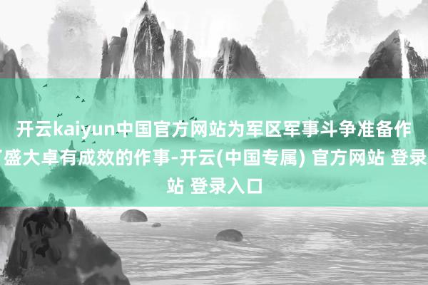 开云kaiyun中国官方网站为军区军事斗争准备作念了盛大卓有成效的作事-开云(中国专属) 官方网站 登录入口