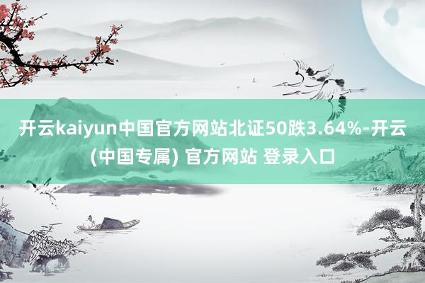 开云kaiyun中国官方网站北证50跌3.64%-开云(中国专属) 官方网站 登录入口