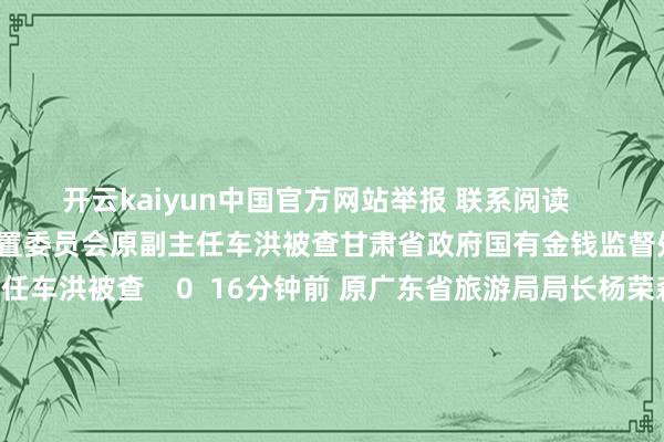 开云kaiyun中国官方网站举报 联系阅读      甘肃省政府国有金钱监督处置委员会原副主任车洪被查甘肃省政府国有金钱监督处置委员会原副主任车洪被查    0  16分钟前 原广东省旅游局局长杨荣森被查原广东省旅游局局长杨荣森被查    22  11-10 09:30 河北省邯郸市东谈主大常委会原副主任、磁县县委原文告陈珍礼被查河北省邯郸市东谈主大常委会原副主任、磁县县委原文告陈珍礼被查