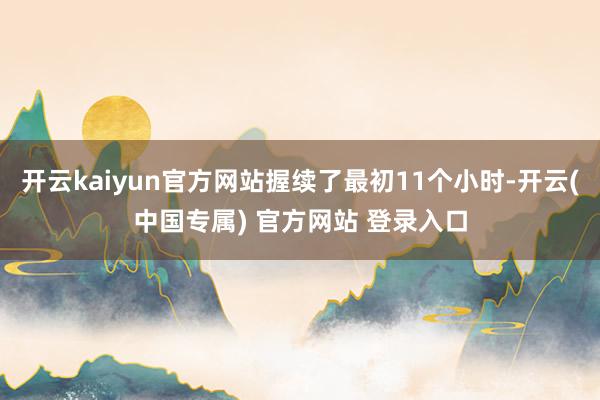 开云kaiyun官方网站握续了最初11个小时-开云(中国专属) 官方网站 登录入口