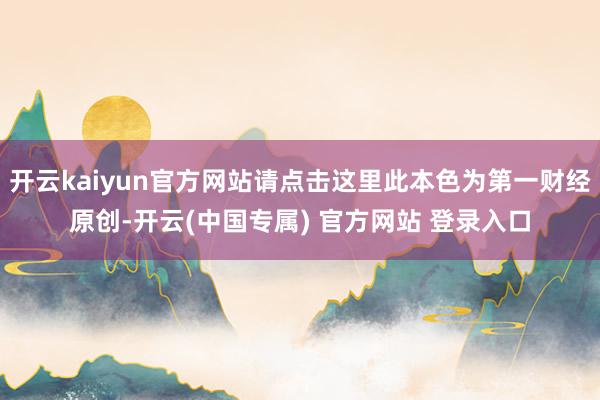 开云kaiyun官方网站请点击这里此本色为第一财经原创-开云(中国专属) 官方网站 登录入口