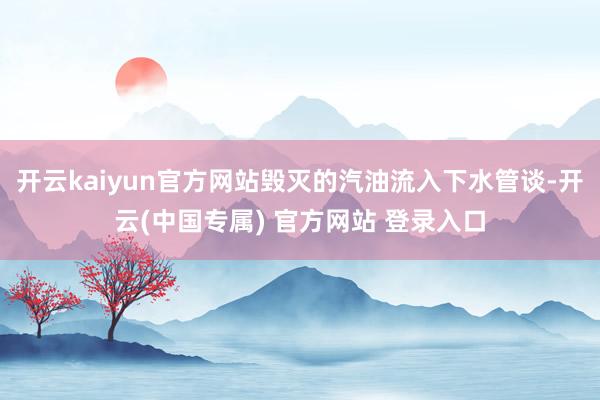 开云kaiyun官方网站毁灭的汽油流入下水管谈-开云(中国专属) 官方网站 登录入口