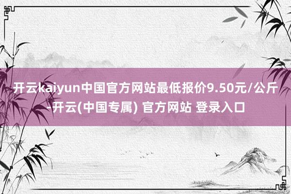 开云kaiyun中国官方网站最低报价9.50元/公斤-开云(中国专属) 官方网站 登录入口