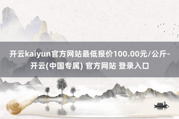 开云kaiyun官方网站最低报价100.00元/公斤-开云(中国专属) 官方网站 登录入口