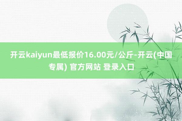 开云kaiyun最低报价16.00元/公斤-开云(中国专属) 官方网站 登录入口