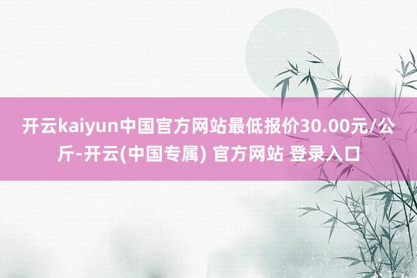 开云kaiyun中国官方网站最低报价30.00元/公斤-开云(中国专属) 官方网站 登录入口