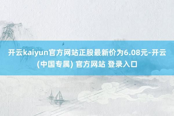 开云kaiyun官方网站正股最新价为6.08元-开云(中国专属) 官方网站 登录入口