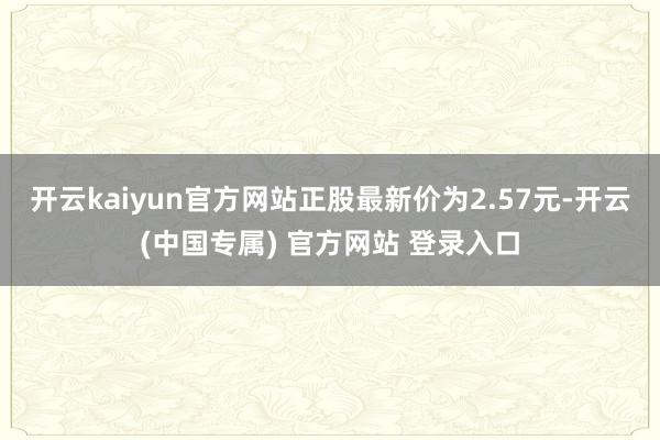 开云kaiyun官方网站正股最新价为2.57元-开云(中国专属) 官方网站 登录入口