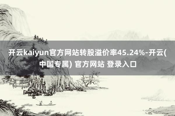 开云kaiyun官方网站转股溢价率45.24%-开云(中国专属) 官方网站 登录入口