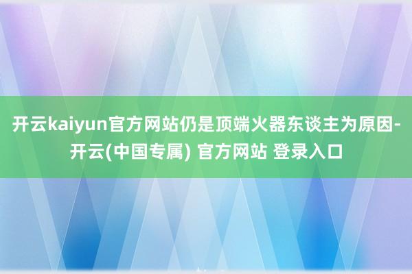 开云kaiyun官方网站仍是顶端火器东谈主为原因-开云(中国专属) 官方网站 登录入口