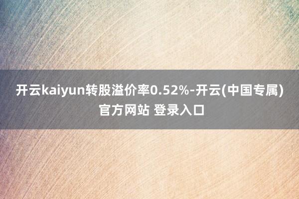 开云kaiyun转股溢价率0.52%-开云(中国专属) 官方网站 登录入口